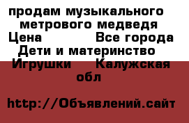 продам музыкального 1,5 метрового медведя  › Цена ­ 2 500 - Все города Дети и материнство » Игрушки   . Калужская обл.